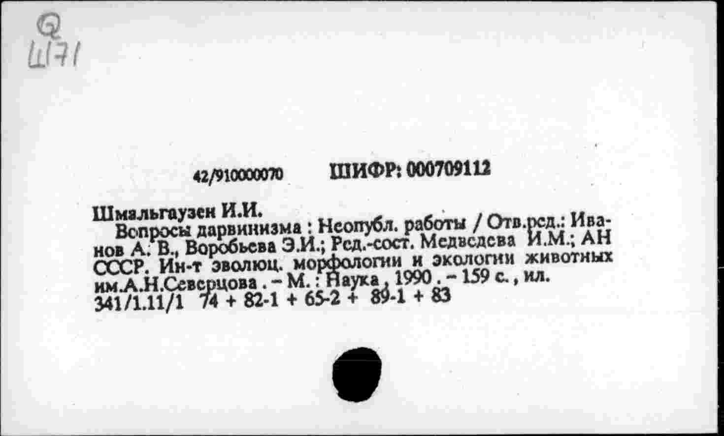 ﻿42/910000070 ШИФР: 000709111
Вопросы дарвинизма : Неопубл, работы /	ц
нов АЯВ^ Воробьева Э.И.; Рсд.-сост. Медведева ИМ, АН СССР. Ин-т эволюц. морфологии и экологии животных им.А.Н.Северцова.-М.: Наука. 1990.-159с.,ил. 341/1.11/1 74 + 82-1 + 65-2 + 89-1 + 83